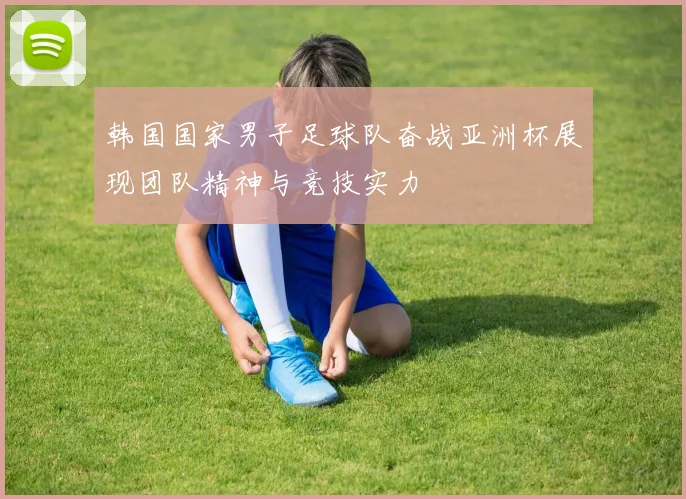 韩国国家男子足球队奋战亚洲杯展现团队精神与竞技实力