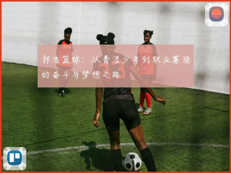 郭浩篮球：从青涩少年到职业赛场的奋斗与梦想之路