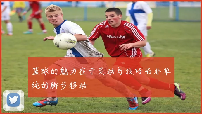 篮球的魅力在于灵动与技巧而非单纯的脚步移动