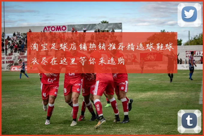 淘宝足球店铺热销推荐精选球鞋球衣尽在这里等你来选购
