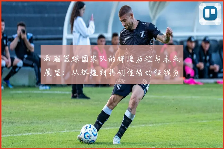 希腊篮球国家队的辉煌历程与未来展望：从辉煌到再创佳绩的征程分析