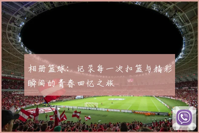 相册篮球：记录每一次扣篮与精彩瞬间的青春回忆之旅