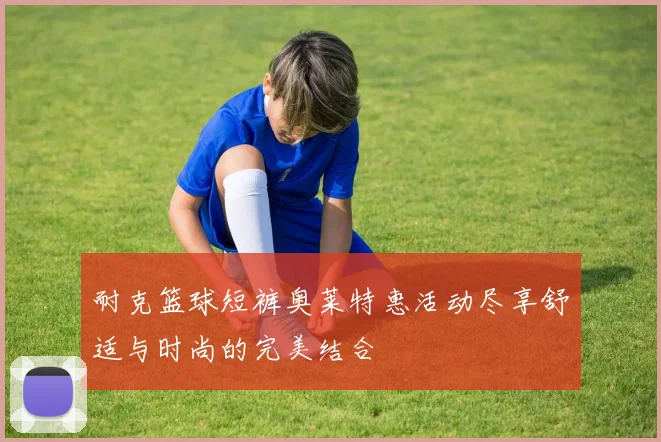 耐克篮球短裤奥莱特惠活动尽享舒适与时尚的完美结合