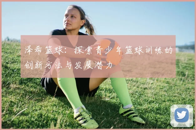 泽希篮球：探索青少年篮球训练的创新方法与发展潜力