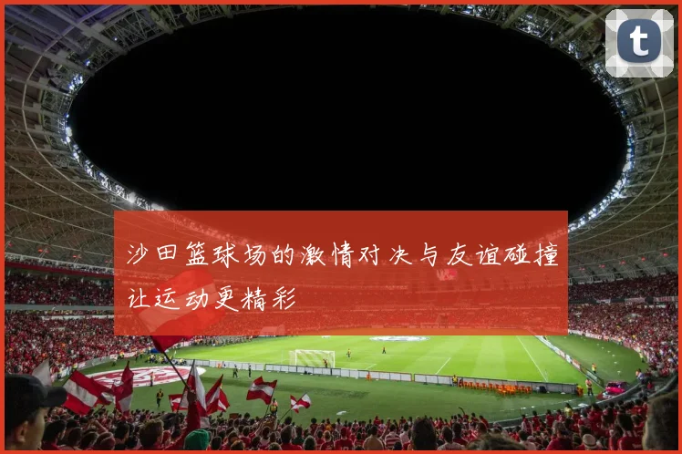 沙田篮球场的激情对决与友谊碰撞让运动更精彩