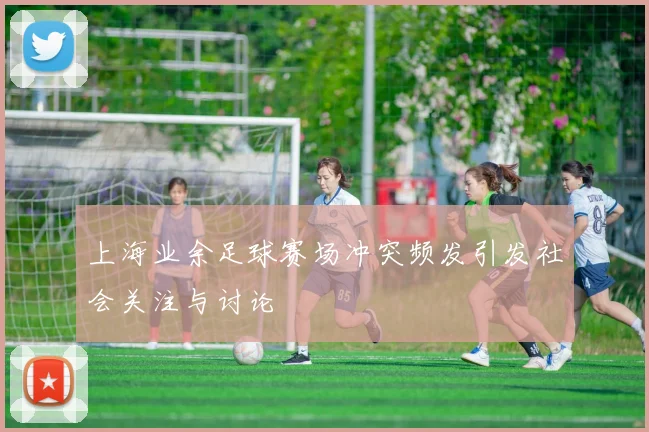 上海业余足球赛场冲突频发引发社会关注与讨论