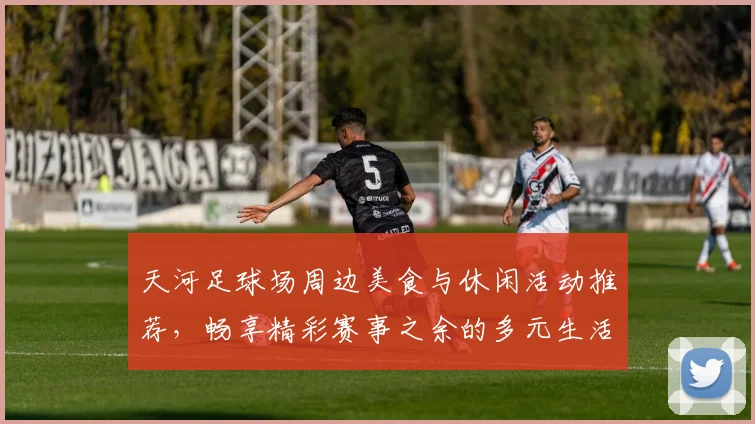 天河足球场周边美食与休闲活动推荐，畅享精彩赛事之余的多元生活体验