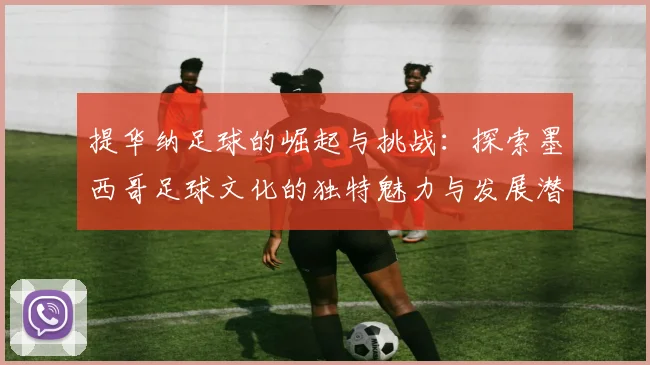 提华纳足球的崛起与挑战：探索墨西哥足球文化的独特魅力与发展潜力