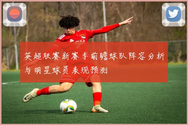 英超联赛新赛季前瞻球队阵容分析与明星球员表现预测